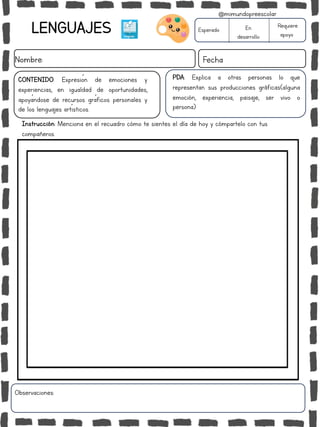 LENGUAJES
Nombre: Fecha
PDA: Explica a otras personas lo que
representan sus producciones gráficas(alguna
emoción, experiencia, paisaje, ser vivo o
persona)
Instrucción: Menciona en el recuadro cómo te sientes el día de hoy y cómpartelo con tus
compañeros.
Esperado En
desarrollo
Requiere
apoyo
CONTENIDO: Expresión de emociones y
experiencias, en igualdad de oportunidades,
apoyándose de recursos gráficos personales y
de los lenguajes artísticos.
Observaciones:
@mimundopreescolar
 