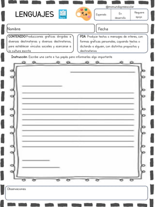LENGUAJES
Nombre: Fecha
PDA: Produce textos o mensajes de interés, con
formas gráficas personales, copiando textos o
dictando a alguien, con distintos propósitos y
destinatarios.
Instrucción: Escribe una carta a tus papás para informarles algo importante.
Esperado En
desarrollo
Requiere
apoyo
CONTENIDO:Producciones gráficas dirigidas a
diversas destinatarias y diversos destinatarios,
para establecer vínculos sociales y acercarse a
la cultura escrita..
Observaciones:
@mimundopreescolar
 
