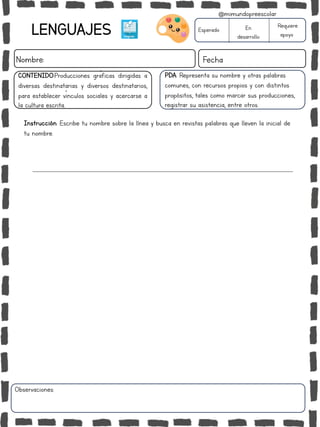 LENGUAJES
Nombre: Fecha
PDA: Representa su nombre y otras palabras
comunes, con recursos propios y con distintos
propósitos, tales como marcar sus producciones,
registrar su asistencia, entre otros.
Instrucción: Escribe tu nombre sobre la línea y busca en revistas palabras que lleven la inicial de
tu nombre.
Esperado En
desarrollo
Requiere
apoyo
CONTENIDO:Producciones gráficas dirigidas a
diversas destinatarias y diversos destinatarios,
para establecer vínculos sociales y acercarse a
la cultura escrita..
Observaciones:
@mimundopreescolar
 