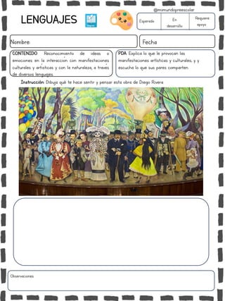 LENGUAJES
Nombre: Fecha
PDA: Explica lo que le provocan las
manifestaciones artísticas y culturales; y y
escucha lo que sus pares comparten.
Instrucción: Dibuja qué te hace sentir y pensar esta obra de Diego Rivera.
Esperado En
desarrollo
Requiere
apoyo
CONTENIDO: Reconocimiento de ideas o
emociones en la interacción con manifestaciones
culturales y artísticas y con la naturaleza, a través
de diversos lenguajes.
Observaciones:
@mimundopreescolar
 