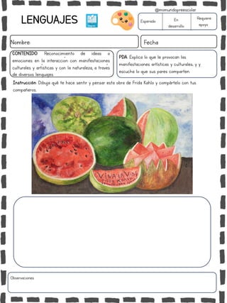 LENGUAJES
Nombre: Fecha
PDA: Explica lo que le provocan las
manifestaciones artísticas y culturales; y y
escucha lo que sus pares comparten.
Instrucción: Dibuja qué te hace sentir y pensar esta obra de Frida Kahlo y compártelo con tus
compañeros..
Esperado En
desarrollo
Requiere
apoyo
CONTENIDO: Reconocimiento de ideas o
emociones en la interacción con manifestaciones
culturales y artísticas y con la naturaleza, a través
de diversos lenguajes.
Observaciones:
@mimundopreescolar
 