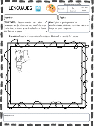 LENGUAJES
Nombre: Fecha
PDA: Explica lo que le provocan las
manifestaciones artísticas y culturales; y escucha
lo que sus pares comparten.
Instrucción: Escucha el himno nacional mexicano y dibuja qué te hace sentir y pensar.
Esperado En
desarrollo
Requiere
apoyo
CONTENIDO: Reconocimiento de ideas o
emociones en la interacción con manifestaciones
culturales y artísticas y con la naturaleza, a través
de diversos lenguajes.
Observaciones:
@mimundopreescolar
 