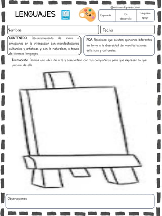 LENGUAJES
Nombre: Fecha
PDA: Reconoce que existen opiniones diferentes
en torno a la diversidad de manifestaciones
artísticas y culturales.
Instrucción: Realiza una obra de arte y compartela con tus compañeros para que expresen lo que
piensan de ella.
Esperado En
desarrollo
Requiere
apoyo
CONTENIDO: Reconocimiento de ideas o
emociones en la interacción con manifestaciones
culturales y artísticas y con la naturaleza, a través
de diversos lenguajes.
Observaciones:
@mimundopreescolar
 
