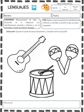 LENGUAJES
Nombre: Fecha
Esperado En
desarrollo
Requiere
apoyo
CONTENIDO: Reconocimiento de ideas o
emociones en la interacción con
manifestaciones culturales y artísticas y con la
naturaleza, a través de diversos lenguajes.
Observaciones:
@mimundopreescolar
Instrucción: Escucha el sonido de estos instrumentos y comparte cómo se escuchan.
PDA: Explica lo que le provocan las manifestaciones
artísticas y culturales; y escucha lo que sus pares
comparten.
 