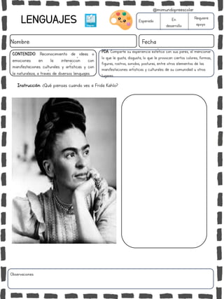 LENGUAJES
Nombre: Fecha
Esperado En
desarrollo
Requiere
apoyo
CONTENIDO: Reconocimiento de ideas o
emociones en la interacción con
manifestaciones culturales y artísticas y con
la naturaleza, a través de diversos lenguajes.
Observaciones:
@mimundopreescolar
Instrucción: ¿Qué piensas cuando ves a Frida Kahlo?
PDA: Comparte su experiencia estética con sus pares, al mencionar
lo que le gusta, disgusta, lo que le provocan ciertos colores, formas,
figuras, rostros, sonidos, posturas, entre otros elementos de las
manifestaciones artísticas y culturales de su comunidad u otros
lugares.
 