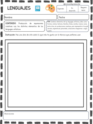 LENGUAJES
Nombre: Fecha
PDA: Combina elementos de los lenguajes artísticos, tales como
formas, colores, texturas, tamaños, líneas, sonidos, música, voces,
entre otros, en producciones creativas, para representar el mundo
cercano, experiencias personales, situaciones imaginarias o algún
cuento.
Instrucción: Haz una obra de arte sobre lo que más te gusta con la técnica que prefieras usar.
Esperado En
desarrollo
Requiere
apoyo
CONTENIDO: Producción de expresiones
creativas con los distintos elementos de los
lenguajes artísticos.
Observaciones:
@mimundopreescolar
 