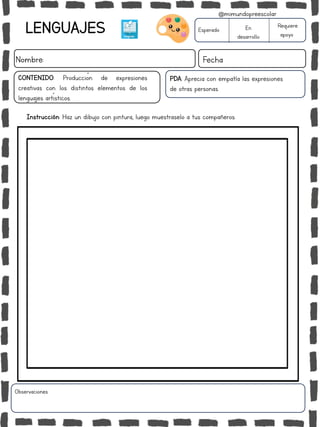 LENGUAJES
Nombre: Fecha
PDA: Aprecia con empatía las expresiones
de otras personas.
Esperado En
desarrollo
Requiere
apoyo
CONTENIDO: Producción de expresiones
creativas con los distintos elementos de los
lenguajes artísticos.
Observaciones:
@mimundopreescolar
Instrucción: Haz un dibujo con pintura, luego muestraselo a tus compañeros.
 
