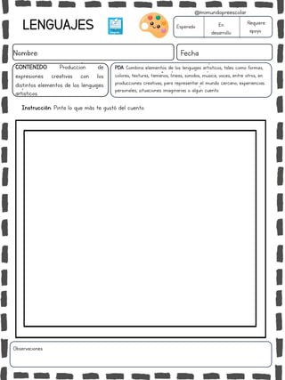LENGUAJES
Nombre: Fecha
PDA: Combina elementos de los lenguajes artísticos, tales como formas,
colores, texturas, tamaños, líneas, sonidos, música, voces, entre otros, en
producciones creativas, para representar el mundo cercano, experiencias
personales, situaciones imaginarias o algún cuento.
Instrucción: Pinta lo que más te gustó del cuento.
Esperado En
desarrollo
Requiere
apoyo
CONTENIDO: Producción de
expresiones creativas con los
distintos elementos de los lenguajes
artísticos.
Observaciones:
@mimundopreescolar
 