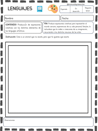 LENGUAJES
Nombre: Fecha
PDA: Produce expresiones creativas para representar el
mundo cercano, experiencias de su vida personal, familiar, la
naturaleza que le rodea o creaciones de su imaginación,
recurriendo a los distintos recursos de las artes.
Instrucción: Crea a un animal que no existe, pero que tú quieres que exista.
Esperado En
desarrollo
Requiere
apoyo
CONTENIDO: Producción de expresiones
creativas con los distintos elementos de
los lenguajes artísticos.
Observaciones:
@mimundopreescolar
 
