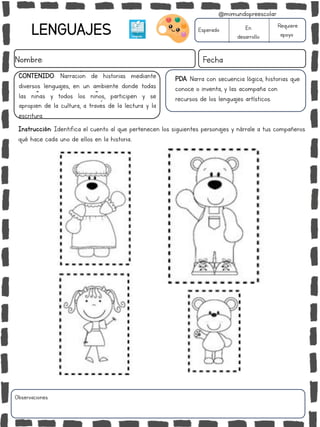 LENGUAJES
Nombre: Fecha
Instrucción: Identifica el cuento al que pertenecen los siguientes personajes y nárrale a tus compañeros
qué hace cada uno de ellos en la historia..
Esperado En
desarrollo
Requiere
apoyo
CONTENIDO: Narración de historias mediante
diversos lenguajes, en un ambiente donde todas
las niñas y todos los niños, participen y se
apropien de la cultura, a través de la lectura y la
escritura.
PDA: Narra con secuencia lógica, historias que
conoce o inventa, y las acompaña con
recursos de los lenguajes artísticos.
Observaciones:
@mimundopreescolar
 