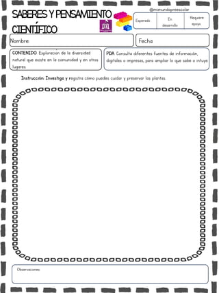 SABERESYPENSAMIENTO
CIENTÍFICO
Nombre: Fecha
Instrucción: Investiga y registra cómo puedes cuidar y preservar las plantas.
Esperado En
desarrollo
Requiere
apoyo
CONTENIDO: Exploración de la diversidad
natural que existe en la comunidad y en otros
lugares.
Observaciones:
@mimundopreescolar
PDA: Consulta diferentes fuentes de información,
digitales o impresas, para ampliar lo que sabe o intuye.
 