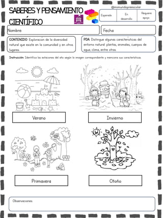 SABERESYPENSAMIENTO
CIENTÍFICO
Nombre: Fecha
Instrucción: Identifica las estaciones del año según la imagen correspondiente y menciona sus características.
Esperado En
desarrollo
Requiere
apoyo
CONTENIDO: Exploración de la diversidad
natural que existe en la comunidad y en otros
lugares.
Observaciones:
@mimundopreescolar
PDA: Distingue algunas características del
entorno natural: plantas, animales, cuerpos de
agua, clima, entre otras.
Verano
Primavera
Invierno
Otoño
 