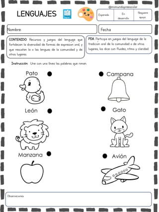 LENGUAJES
Nombre: Fecha
CONTENIDO: Recursos y juegos del lenguaje que
fortalecen la diversidad de formas de expresión oral, y
que rescatan la o las lenguas de la comunidad y de
otros lugares.
Instrucción: Une con una línea las palabras que riman.
Esperado En
desarrollo
Requiere
apoyo
Pato
Gato
León
Campana
Avión
Manzana
PDA: Participa en juegos del lenguaje de la
tradición oral de la comunidad o de otros
lugares, los dice con fluidez, ritmo y claridad.
Observaciones:
@mimundopreescolar
 