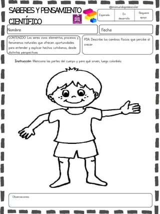 SABERESYPENSAMIENTO
CIENTÍFICO
Nombre: Fecha
Instrucción: Menciona las partes del cuerpo y para qué sirven, luego coloréalo.
Esperado En
desarrollo
Requiere
apoyo
CONTENIDO: Los seres vivos: elementos, procesos y
fenómenos naturales que ofrecen oportunidades
para entender y explicar hechos cotidianos, desde
distintas perspectivas.
Observaciones:
@mimundopreescolar
PDA: Describe los cambios físicos que percibe al
crecer.
 