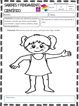 Observaciones:
SABERESYPENSAMIENTO
CIENTÍFICO
Nombre: Fecha
Instrucción: Menciona las partes del cuerpo y para qué sirven, luego coloréalo.
Esperado En
desarrollo
Requiere
apoyo
CONTENIDO: Los seres vivos: elementos, procesos y
fenómenos naturales que ofrecen oportunidades
para entender y explicar hechos cotidianos, desde
distintas perspectivas.
@mimundopreescolar
PDA: Describe los cambios físicos que percibe al
crecer.
 