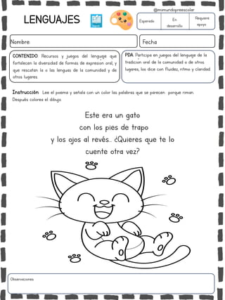 LENGUAJES
Nombre: Fecha
Instrucción: Lee el poema y señala con un color las palabras que se parecen porque riman.
Después colorea el dibujo.
Esperado En
desarrollo
Requiere
apoyo
Este era un gato
con los pies de trapo
y los ojos al revés… ¿Quieres que te lo
cuente otra vez?
CONTENIDO: Recursos y juegos del lenguaje que
fortalecen la diversidad de formas de expresión oral, y
que rescatan la o las lenguas de la comunidad y de
otros lugares.
Observaciones:
@mimundopreescolar
PDA: Participa en juegos del lenguaje de la
tradición oral de la comunidad o de otros
lugares, los dice con fluidez, ritmo y claridad.
 