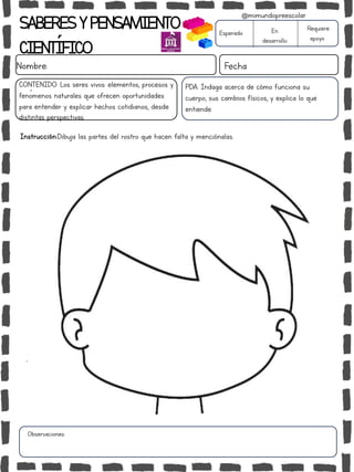 SABERESYPENSAMIENTO
CIENTÍFICO
Nombre: Fecha
Instrucción:Dibuja las partes del rostro que hacen falta y menciónalas.
Esperado En
desarrollo
Requiere
apoyo
CONTENIDO: Los seres vivos: elementos, procesos y
fenómenos naturales que ofrecen oportunidades
para entender y explicar hechos cotidianos, desde
distintas perspectivas.
Observaciones:
@mimundopreescolar
PDA: Indaga acerca de cómo funciona su
cuerpo, sus cambios físicos, y explica lo que
entiende.
 