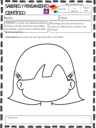 Observaciones:
SABERESYPENSAMIENTO
CIENTÍFICO
Nombre: Fecha
Instrucción:Dibuja las partes del rostro que hacen falta y menciónalas.
Esperado En
desarrollo
Requiere
apoyo
CONTENIDO: Los seres vivos: elementos, procesos y
fenómenos naturales que ofrecen oportunidades
para entender y explicar hechos cotidianos, desde
distintas perspectivas.
@mimundopreescolar
PDA: Indaga acerca de cómo funciona su
cuerpo, sus cambios físicos, y explica lo que
entiende.
 