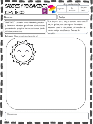 Instrucción: Dibuja por qué necesitamos del sol.
Observaciones:
SABERESYPENSAMIENTO
CIENTÍFICO
Nombre: Fecha
Esperado En
desarrollo
Requiere
apoyo
CONTENIDO: Los seres vivos: elementos, procesos
y fenómenos naturales que ofrecen oportunidades
para entender y explicar hechos cotidianos, desde
distintas perspectivas.
@mimundopreescolar
PDA: Expresa en su lengua materna ideas acerca
de por qué se producen algunos fenómenos
naturales como el calor, el frío, un huracán o el
rocío e indaga en diferentes fuentes de
consulta.
 