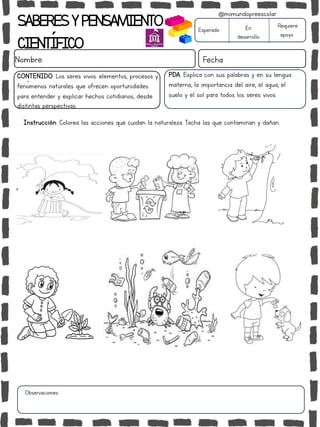 SABERESYPENSAMIENTO
CIENTÍFICO
Nombre: Fecha
Instrucción: Colorea las acciones que cuidan la naturaleza. Tacha las que contaminan y dañan.
Esperado En
desarrollo
Requiere
apoyo
CONTENIDO: Los seres vivos: elementos, procesos y
fenómenos naturales que ofrecen oportunidades
para entender y explicar hechos cotidianos, desde
distintas perspectivas.
Observaciones:
@mimundopreescolar
PDA: Explica con sus palabras y en su lengua
materna, la importancia del aire, el agua, el
suelo y el sol para todos los seres vivos.
 