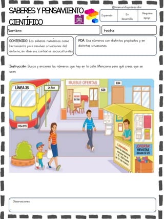 SABERESYPENSAMIENTO
CIENTÍFICO
Nombre: Fecha
Instrucción: Busca y encierra los números que hay en la calle. Menciona para qué crees que se
usan.
Esperado En
desarrollo
Requiere
apoyo
CONTENIDO: Los saberes numéricos como
herramienta para resolver situaciones del
entorno, en diversos contextos socioculturales.
Observaciones:
@mimundopreescolar
PDA: Usa números con distintos propósitos y en
distintas situaciones.
 