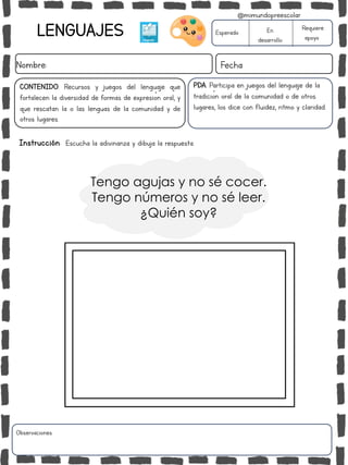 Instrucción: Escucha la adivinanza y dibuja la respuesta.
Tengo agujas y no sé cocer.
Tengo números y no sé leer.
¿Quién soy?
Observaciones:
LENGUAJES
Nombre: Fecha
Esperado En
desarrollo
Requiere
apoyo
CONTENIDO: Recursos y juegos del lenguaje que
fortalecen la diversidad de formas de expresión oral, y
que rescatan la o las lenguas de la comunidad y de
otros lugares.
@mimundopreescolar
PDA: Participa en juegos del lenguaje de la
tradición oral de la comunidad o de otros
lugares, los dice con fluidez, ritmo y claridad.
 