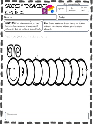 SABERESYPENSAMIENTO
CIENTÍFICO
Nombre: Fecha
Instrucción: Completa la secuencia de números en el gusano.
Esperado En
desarrollo
Requiere
apoyo
CONTENIDO: Los saberes numéricos como
herramienta para resolver situaciones del
entorno, en diversos contextos socioculturales.
Observaciones:
@mimundopreescolar
PDA: Ordena elementos de una serie y usa números
ordinales para expresar el lugar que ocupa cada
elemento.
 