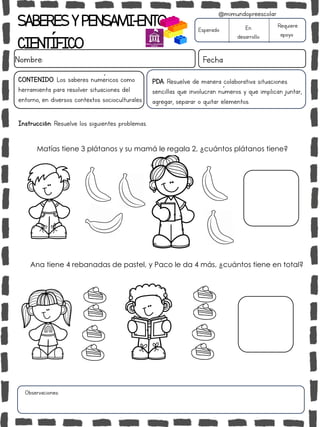 SABERESYPENSAMI-ENTO
CIENTÍFICO
Nombre: Fecha
Instrucción: Resuelve los siguientes problemas.
Esperado En
desarrollo
Requiere
apoyo
CONTENIDO: Los saberes numéricos como
herramienta para resolver situaciones del
entorno, en diversos contextos socioculturales.
Observaciones:
@mimundopreescolar
PDA: Resuelve de manera colaborativa situaciones
sencillas que involucran números y que implican juntar,
agregar, separar o quitar elementos.
Matías tiene 3 plátanos y su mamá le regala 2, ¿cuántos plátanos tiene?
Ana tiene 4 rebanadas de pastel, y Paco le da 4 más, ¿cuántos tiene en total?
 
