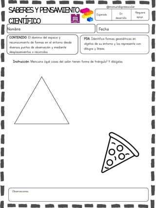 SABERESYPENSAMIENTO
CIENTÍFICO
Nombre: Fecha
Instrucción: Menciona ¿qué cosas del salón tienen forma de triángulo? Y dibújalas.
Esperado En
desarrollo
Requiere
apoyo
CONTENIDO: El dominio del espacio y
reconocimiento de formas en el entorno desde
diversos puntos de observación y mediante
desplazamientos o recorridos.
Observaciones:
@mimundopreescolar
PDA: Identifica formas geométricas en
objetos de su entorno y los representa con
dibujos y líneas.
 