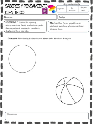 Instrucción: Menciona ¿qué cosas del salón tienen forma de círculo? Y dibújalas.
Observaciones:
SABERESYPENSAMIENTO
CIENTÍFICO
Nombre: Fecha
Esperado En
desarrollo
Requiere
apoyo
CONTENIDO: El dominio del espacio y
reconocimiento de formas en el entorno desde
diversos puntos de observación y mediante
desplazamientos o recorridos.
@mimundopreescolar
PDA: Identifica formas geométricas en
objetos de su entorno y los representa con
dibujos y líneas.
 