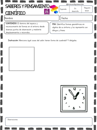 Instrucción: Menciona ¿qué cosas del salón tienen forma de cuadrado? Y dibújalas.
Observaciones:
SABERESYPENSAMIENTO
CIENTÍFICO
Nombre: Fecha
Esperado En
desarrollo
Requiere
apoyo
CONTENIDO: El dominio del espacio y
reconocimiento de formas en el entorno desde
diversos puntos de observación y mediante
desplazamientos o recorridos.
@mimundopreescolar
PDA: Identifica formas geométricas en
objetos de su entorno y los representa con
dibujos y líneas.
 
