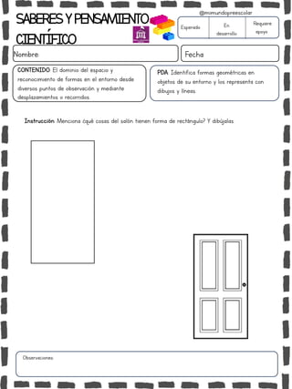Instrucción: Menciona ¿qué cosas del salón tienen forma de rectángulo? Y dibújalas.
Observaciones:
SABERESYPENSAMIENTO
CIENTÍFICO
Nombre: Fecha
Esperado En
desarrollo
Requiere
apoyo
CONTENIDO: El dominio del espacio y
reconocimiento de formas en el entorno desde
diversos puntos de observación y mediante
desplazamientos o recorridos.
@mimundopreescolar
PDA: Identifica formas geométricas en
objetos de su entorno y los representa con
dibujos y líneas.
 