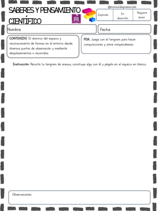 SABERESYPENSAMIENTO
CIENTÍFICO
Nombre: Fecha
Instrucción: Recorta tu tangram de anexos, construye algo con él y pégalo en el espacio en blanco.
Esperado En
desarrollo
Requiere
apoyo
CONTENIDO: El dominio del espacio y
reconocimiento de formas en el entorno desde
diversos puntos de observación y mediante
desplazamientos o recorridos.
Observaciones:
@mimundopreescolar
PDA: Juega con el tangram para hacer
composiciones y arma rompecabezas.
 