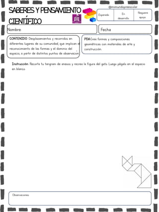 SABERESYPENSAMIENTO
CIENTÍFICO
Nombre: Fecha
Instrucción: Recorta tu tangram de anexos y recrea la figura del gato. Luego pégalo en el espacio
en blanco.
Esperado En
desarrollo
Requiere
apoyo
CONTENIDO: Desplazamientos y recorridos en
diferentes lugares de su comunidad, que implican el
reconocimiento de las formas y el dominio del
espacio, a partir de distintos puntos de observación.
Observaciones:
@mimundopreescolar
PDA:Crea formas y composiciones
geométricas con materiales de arte y
construcción.
 