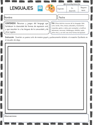 LENGUAJES
Nombre: Fecha
Instrucción: Inventen un poema corto de manera grupal y posteriormente dictenlo a la maestra. Escríbanlo en
el recuadro de abajo.
Esperado En
desarrollo
Requiere
apoyo
Observaciones:
CONTENIDO: Recursos y juegos del lenguaje que
fortalecen la diversidad de formas de expresión oral,
y que rescatan la o las lenguas de la comunidad y de
otros lugares.
PDA: Utiliza distintos recursos de los lenguajes, tales
como sonido, ritmo, música, velocidad y movimientos
corporales, gestos o señas, para acompañar y modificar
adivinanzas, canciones, trabalenguas, retahílas, coplas
entre otros, y con ello crea otras formas de expresión.
@mimundopreescolar
 
