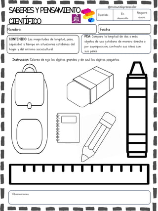 SABERESYPENSAMIENTO
CIENTÍFICO
Nombre: Fecha
Instrucción: Colorea de rojo los objetos grandes y de azul los objetos pequeños.
Esperado En
desarrollo
Requiere
apoyo
CONTENIDO: Las magnitudes de longitud, peso,
capacidad y tiempo en situaciones cotidianas del
hogar y del entorno sociocultural.
Observaciones:
@mimundopreescolar
.
PDA: Compara la longitud de dos o más
objetos de uso cotidiano de manera directa o
por superposición, contrasta sus ideas con
sus pares.
 