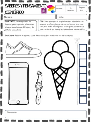 SABERESYPENSAMIENTO
CIENTÍFICO
Nombre: Fecha
Instrucción: Recorta la regleta y úsala. Menciona cuánto mide cada uno de los objetos.
Esperado En
desarrollo
Requiere
apoyo
CONTENIDO: Las magnitudes de
longitud, peso, capacidad y tiempo en
situaciones cotidianas del hogar y del
entorno sociocultural.
Observaciones:
@mimundopreescolar
PDA: Estima y compara la longitud de dos o más objetos con
apoyo de un intermediario, y expresa cuál es más largo, más
corto, más ancho, más angosto o si son iguales; contrasta sus
ideas con las de sus pares y las representa de manera gráfica.
 