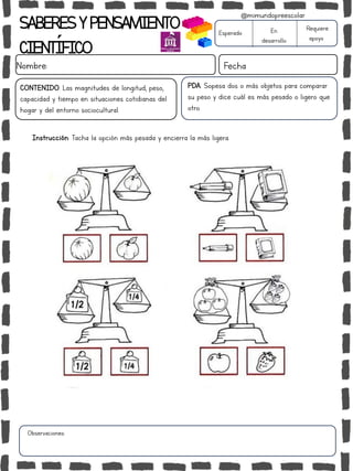 SABERESYPENSAMIENTO
CIENTÍFICO
Nombre: Fecha
Instrucción: Tacha la opción más pesada y encierra la más ligera.
Esperado En
desarrollo
Requiere
apoyo
CONTENIDO: Las magnitudes de longitud, peso,
capacidad y tiempo en situaciones cotidianas del
hogar y del entorno sociocultural.
Observaciones:
@mimundopreescolar
PDA: Sopesa dos o más objetos para comparar
su peso y dice cuál es más pesado o ligero que
otro.
 