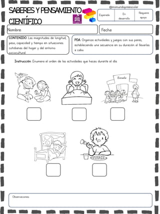 SABERESYPENSAMIENTO
CIENTÍFICO
Nombre: Fecha
Instrucción: Enumera el orden de las actividades que haces durante el día.
Esperado En
desarrollo
Requiere
apoyo
CONTENIDO: Las magnitudes de longitud,
peso, capacidad y tiempo en situaciones
cotidianas del hogar y del entorno
sociocultural.
Observaciones:
@mimundopreescolar
PDA: Organiza actividades y juegos con sus pares,
estableciendo una secuencia en su duración al llevarlas
a cabo.
 