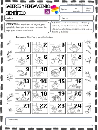 SABERESYPENSAMIENTO
CIENTÍFICO
Nombre: Fecha
Instrucción: Identifica el uso del calendario.
Esperado En
desarrollo
Requiere
apoyo
CONTENIDO: Las magnitudes de longitud, peso,
capacidad y tiempo en situaciones cotidianas del
hogar y del entorno sociocultural.
Observaciones:
@mimundopreescolar
PDA: Hace uso de instrumentos cotidianos que
miden el paso del tiempo en su comunidad,
tales como calendarios, relojes de arena, solares,
digitales y análogos.
 