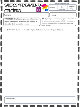 SABERESYPENSAMIENTO
CIENTÍFICO
Nombre: Fecha
Instrucción: Busca a tu alrededor objetos de tu color favorito y después dibújalos..
Esperado En
desarrollo
Requiere
apoyo
CONTENIDO: Clasificación y experimentación con
objetos y elementos del entorno que reflejan la
diversidad de la comunidad o región.
Observaciones:
@mimundopreescolar
PDA: Organiza por sus semejanzas, objetos y elementos
de su entorno, con un propósito definido y los representa
mediante dibujos, símbolos, pictogramas en cuadros y
tablas sencillas.
 