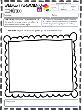 Instrucción: Dibuja las tres cosas más grandes que hay en tu salón de clases.
Observaciones:
SABERESYPENSAMIENTO
CIENTÍFICO
Nombre: Fecha
Esperado En
desarrollo
Requiere
apoyo
CONTENIDO: Clasificación y experimentación con
objetos y elementos del entorno que reflejan la
diversidad de la comunidad o región.
@mimundopreescolar
PDA: Organiza por sus semejanzas, objetos y elementos
de su entorno, con un propósito definido y los representa
mediante dibujos, símbolos, pictogramas en cuadros y
tablas sencillas.
 