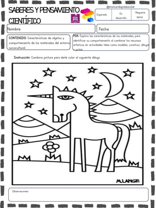 SABERESYPENSAMIENTO
CIENTÍFICO
Nombre: Fecha
Instrucción: Combina pintura para darle color al siguiente dibujo.
Esperado En
desarrollo
Requiere
apoyo
CONTENIDO: Características de objetos y
comportamiento de los materiales del entorno
sociocultural.
Observaciones:
@mimundopreescolar
PDA: Explora las características de los materiales, para
identificar su comportamiento al combinar los recursos
artísticos en actividades tales como modelar, construir, dibujar
o pintar..
 
