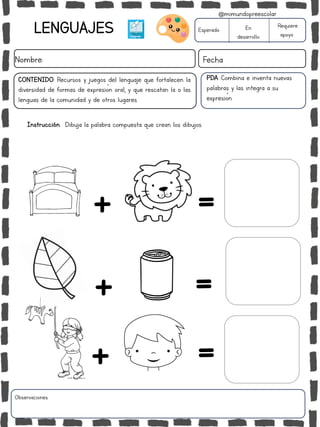 LENGUAJES
Nombre: Fecha
Esperado En
desarrollo
Requiere
apoyo
Observaciones:
CONTENIDO: Recursos y juegos del lenguaje que fortalecen la
diversidad de formas de expresión oral, y que rescatan la o las
lenguas de la comunidad y de otros lugares.
PDA :Combina e inventa nuevas
palabras y las integra a su
expresión.
+ =
+ =
+ =
Instrucción: Dibuja la palabra compuesta que crean los dibujos.
@mimundopreescolar
 