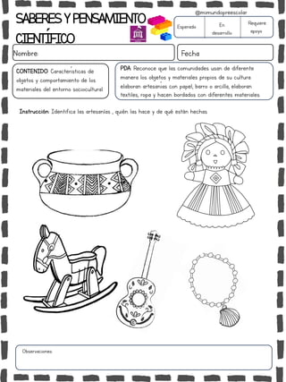 SABERESYPENSAMIENTO
CIENTÍFICO
Nombre: Fecha
Instrucción: Identifica las artesanías , quién las hace y de qué están hechas.
Esperado En
desarrollo
Requiere
apoyo
CONTENIDO: Características de
objetos y comportamiento de los
materiales del entorno sociocultural.
Observaciones:
@mimundopreescolar
PDA: Reconoce que las comunidades usan de diferente
manera los objetos y materiales propios de su cultura:
elaboran artesanías con papel, barro o arcilla, elaboran
textiles, ropa y hacen bordados con diferentes materiales.
 