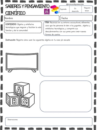 SABERESYPENSAMIENTO
CIENTÍFICO
Nombre: Fecha
Instrucción: Registra cómo usan los siguientes objetos en tu casa y/o escuela.
Esperado En
desarrollo
Requiere
apoyo
CONTENIDO: Objetos y artefactos
tecnológicos que mejoran y facilitan la vida
familiar y de la comunidad
Observaciones:
@mimundopreescolar
PDA: Reconoce en su entorno sociocultural, diferentes
usos que las personas le dan a los juguetes , objetos y
artefactos tecnológicos, y comparte sus
descubrimientos con sus pares para crear nuevas
formas de usarlos.
 