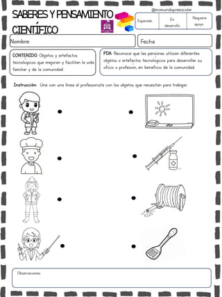 SABERESYPENSAMIENTO
CIENTÍFICO
Nombre: Fecha
Esperado En
desarrollo
Requiere
apoyo
CONTENIDO: Objetos y artefactos
tecnológicos que mejoran y facilitan la vida
familiar y de la comunidad
Observaciones:
@mimundopreescolar
PDA: Reconoce que las personas utilizan diferentes
objetos o artefactos tecnológicos para desarrollar su
oficio o profesión, en beneficio de la comunidad.
Instrucción: Une con una línea al profesionista con los objetos que necesitan para trabajar.
 