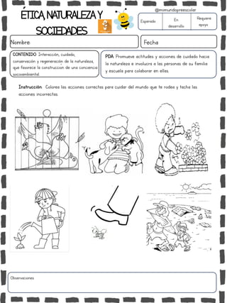 ÉTICA,NATURALEZAY
SOCIEDADES
Nombre: Fecha
PDA: Promueve actitudes y acciones de cuidado hacia
la naturaleza e involucra a las personas de su familia
y escuela para colaborar en ellas.
Instrucción: Colorea las acciones correctas para cuidar del mundo que te rodea y tacha las
acciones incorrectas.
Esperado En
desarrollo
Requiere
apoyo
Observaciones:
@mimundopreescolar
CONTENIDO: Interacción, cuidado,
conservación y regeneración de la naturaleza,
que favorece la construcción de una conciencia
socioambiental.
 