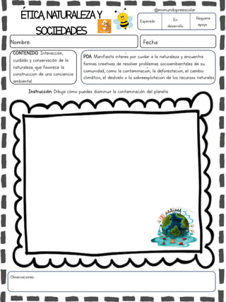 ÉTICA,NATURALEZAY
SOCIEDADES
Nombre: Fecha
PDA: Manifiesta interés por cuidar a la naturaleza y encuentra
formas creativas de resolver problemas socioambientales de su
comunidad, como la contaminación, la deforestación, el cambio
climático, el deshielo o la sobreexplotación de los recursos naturales.
Esperado En
desarrollo
Requiere
apoyo
Observaciones:
@mimundopreescolar
CONTENIDO: Interacción,
cuidado y conservación de la
naturaleza, que favorece la
construcción de una conciencia
ambiental.
Instrucción: Dibuja cómo puedes disminuir la contaminación del planeta.
 