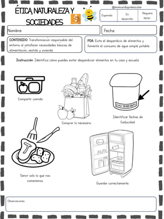 ÉTICA,NATURALEZAY
SOCIEDADES
Nombre: Fecha
PDA: Evita el desperdicio de alimentos y
fomenta el consumo de agua simple potable.
Instrucción: Identifica cómo puedes evitar desperdiciar alimentos en tu casa y escuela.
Esperado En
desarrollo
Requiere
apoyo
Observaciones:
@mimundopreescolar
CONTENIDO: Transformación responsable del
entorno al satisfacer necesidades básicas de
alimentación, vestido y vivienda.
Identificar fechas de
Caducidad.
Servir solo lo que nos
comeremos.
Guardar correctamente.
Compartir comida.
Comprar lo necesario.
 